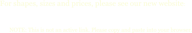 
For shapes, sizes and prices, please see our new website:
www.cadysfallsgarden.com

            NOTE: This is not an active link. Please copy and paste into your browser.
